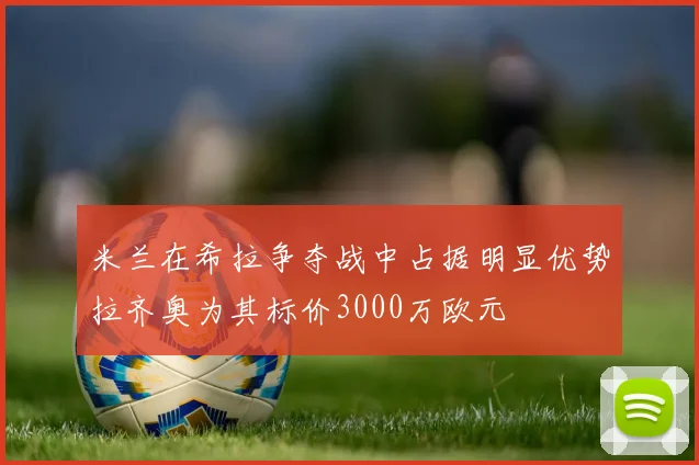 米兰在希拉争夺战中占据明显优势拉齐奥为其标价3000万欧元
