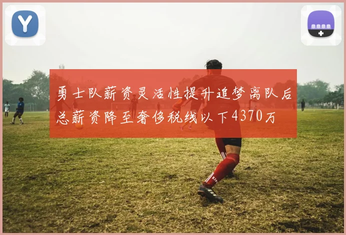 勇士队薪资灵活性提升追梦离队后总薪资降至奢侈税线以下4370万