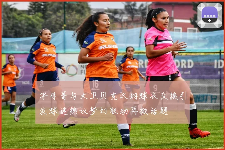 字母哥与大卫贝克汉姆球衣交换引发球迷热议梦幻联动再掀话题