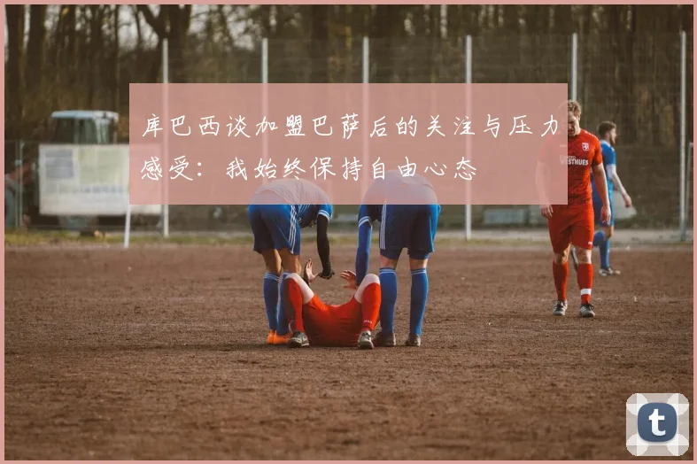 库巴西谈加盟巴萨后的关注与压力感受：我始终保持自由心态