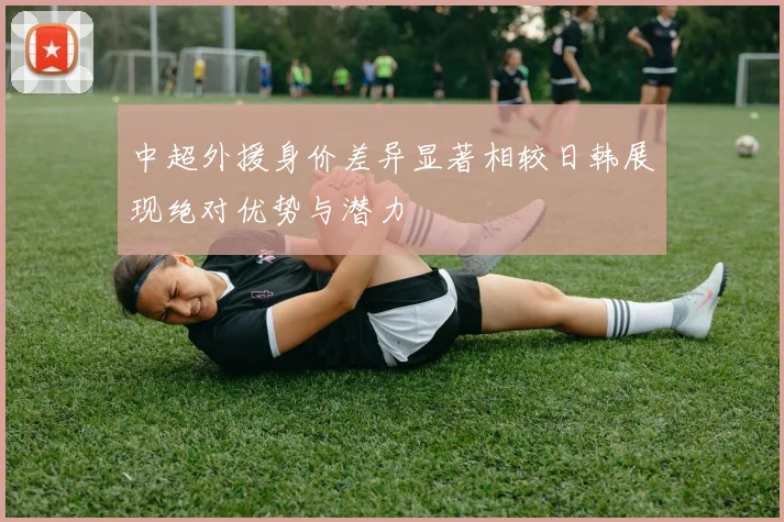中超外援身价差异显著相较日韩展现绝对优势与潜力