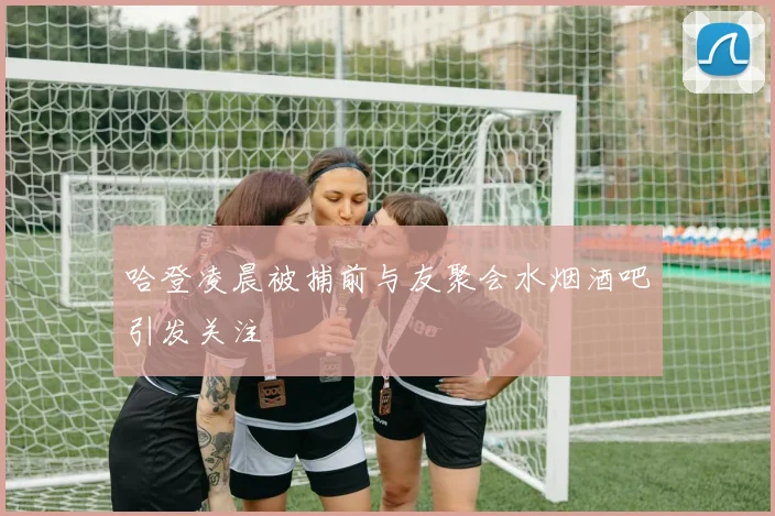 哈登凌晨被捕前与友聚会水烟酒吧引发关注