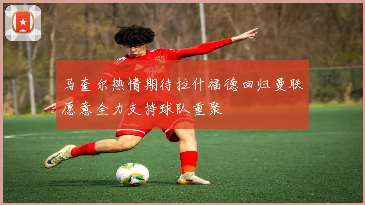 马奎尔热情期待拉什福德回归曼联愿意全力支持球队重聚