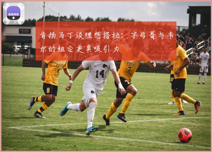 肯扬马丁谈理想搭档：字母哥与韦尔的组合更具吸引力