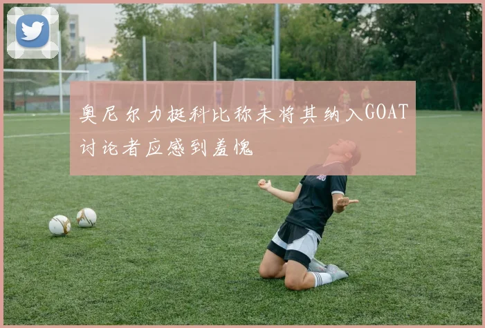 奥尼尔力挺科比称未将其纳入GOAT讨论者应感到羞愧