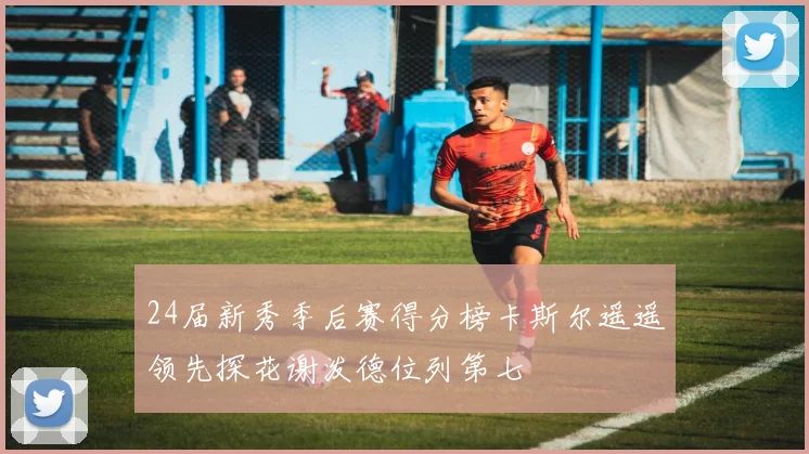 24届新秀季后赛得分榜卡斯尔遥遥领先探花谢泼德位列第七