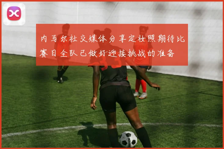 内马尔社交媒体分享定妆照期待比赛日全队已做好迎接挑战的准备