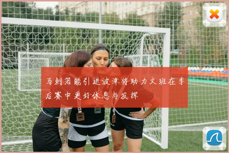 马刺若能引进波津将助力文班在季后赛中更好休息与发挥