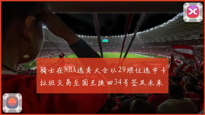骑士在NBA选秀大会以29顺位选中卡拉班交易至国王换回34号签及未来一轮选秀权