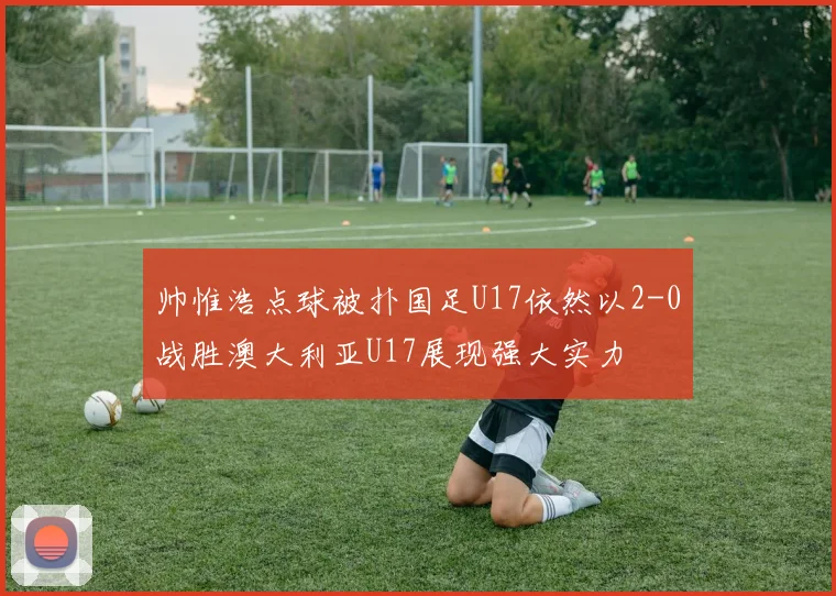 帅惟浩点球被扑国足U17依然以2-0战胜澳大利亚U17展现强大实力